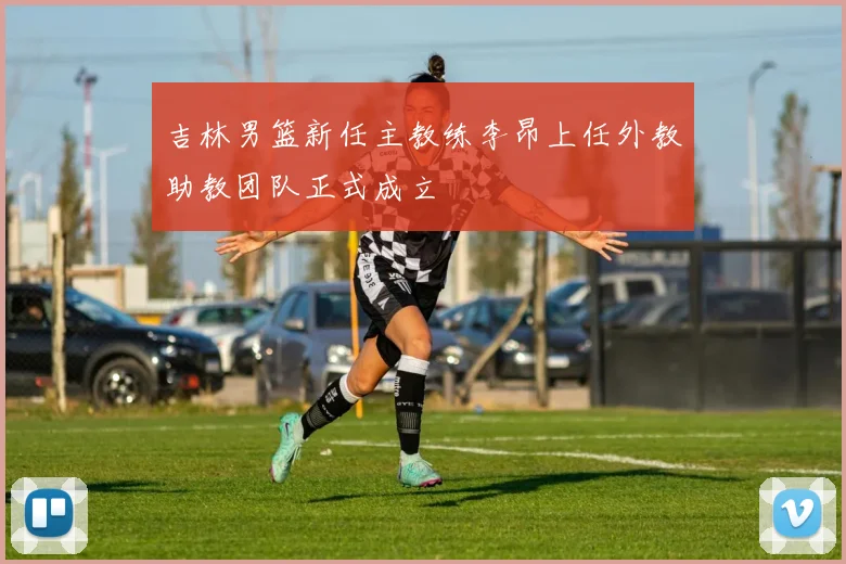 吉林男篮新任主教练李昂上任外教助教团队正式成立