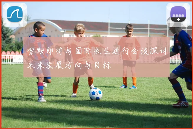 索默即将与国际米兰进行会谈探讨未来发展方向与目标