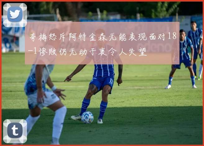 夸梅怒斥阿特金森无能表现面对18-1惨败仍无动于衷令人失望