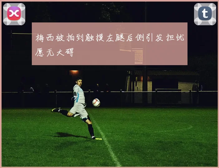梅西被拍到触摸左腿后侧引发担忧愿无大碍