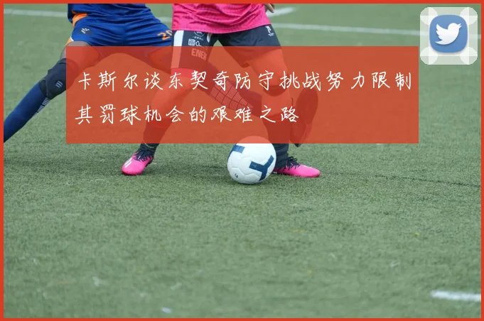 卡斯尔谈东契奇防守挑战努力限制其罚球机会的艰难之路