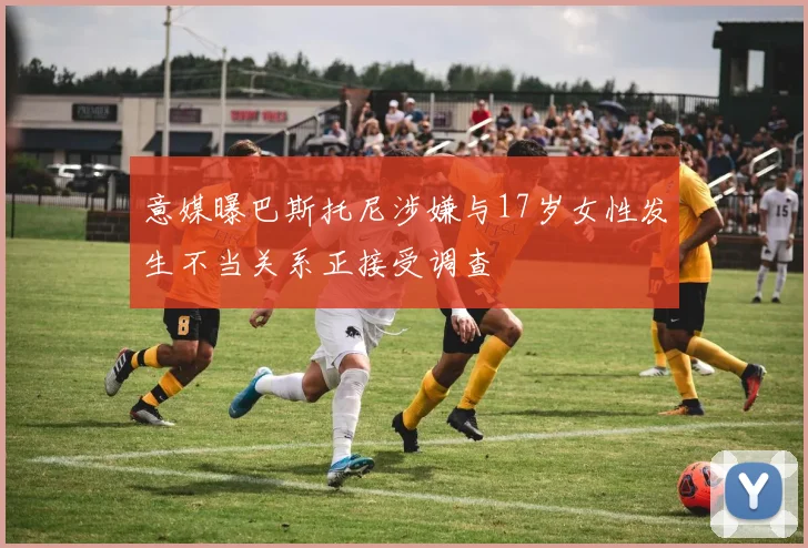 意媒曝巴斯托尼涉嫌与17岁女性发生不当关系正接受调查