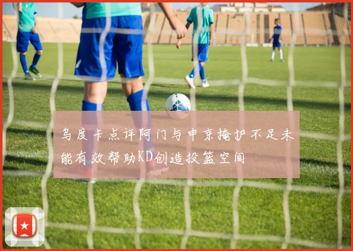 乌度卡点评阿门与申京掩护不足未能有效帮助KD创造投篮空间