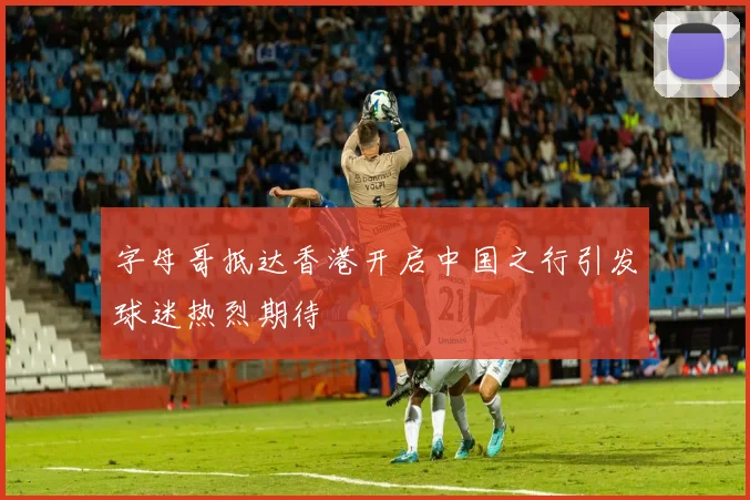 字母哥抵达香港开启中国之行引发球迷热烈期待