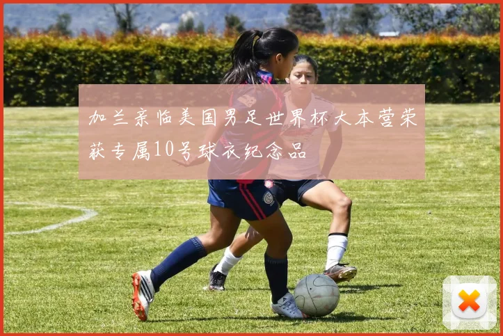 加兰亲临美国男足世界杯大本营荣获专属10号球衣纪念品