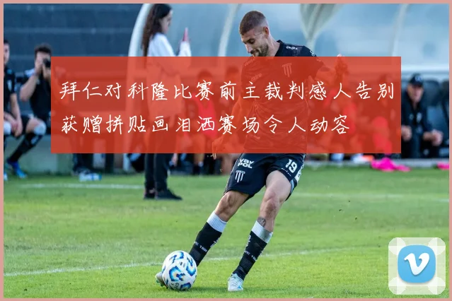 拜仁对科隆比赛前主裁判感人告别获赠拼贴画泪洒赛场令人动容