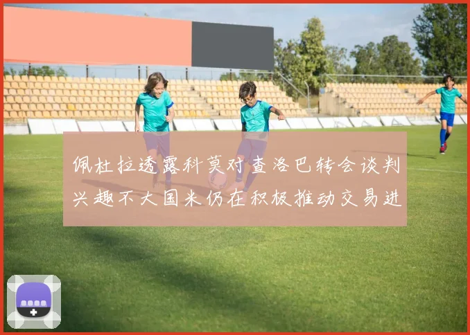 佩杜拉透露科莫对查洛巴转会谈判兴趣不大国米仍在积极推动交易进程