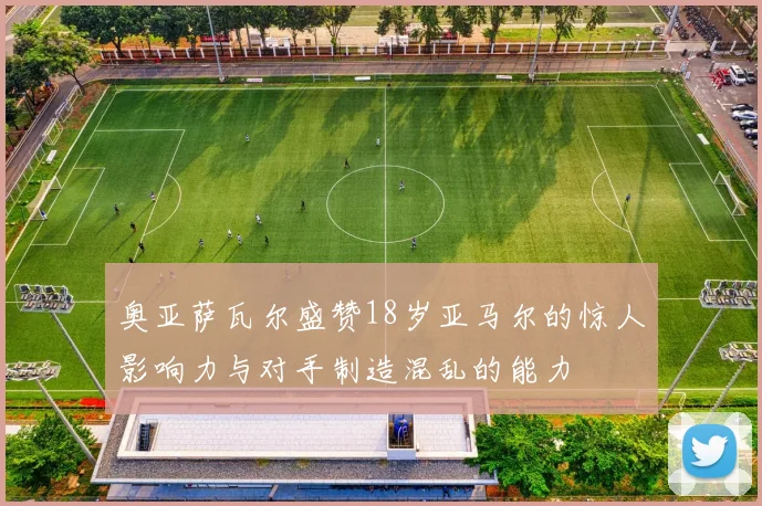 奥亚萨瓦尔盛赞18岁亚马尔的惊人影响力与对手制造混乱的能力