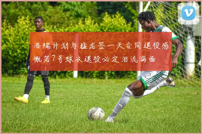 洛瑞计划与猛龙签一天合同退役感慨若7号球衣退役必定泪流满面