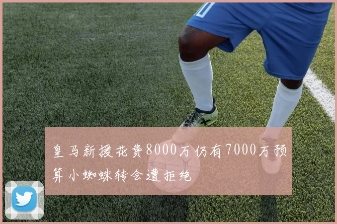 皇马新援花费8000万仍有7000万预算小蜘蛛转会遭拒绝