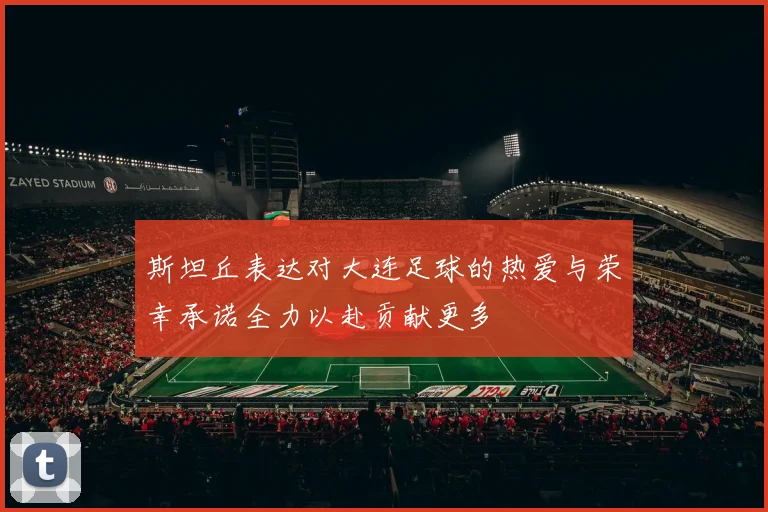 斯坦丘表达对大连足球的热爱与荣幸承诺全力以赴贡献更多
