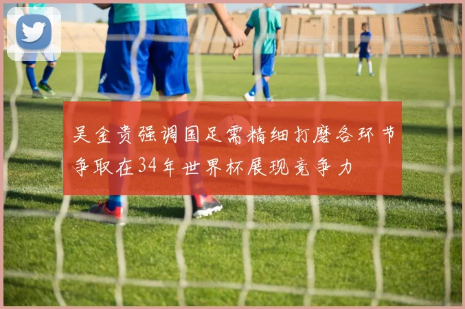 吴金贵强调国足需精细打磨各环节争取在34年世界杯展现竞争力