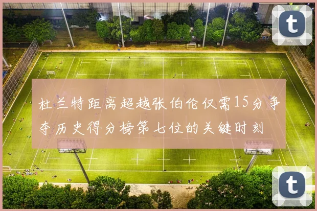 杜兰特距离超越张伯伦仅需15分争夺历史得分榜第七位的关键时刻