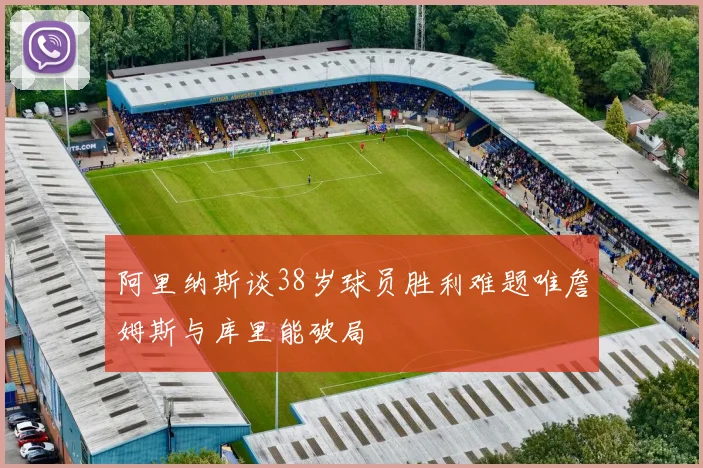 阿里纳斯谈38岁球员胜利难题唯詹姆斯与库里能破局