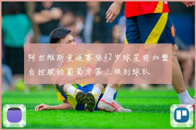 阿尔维斯重返赛场42岁球星将加盟自控股的葡萄牙第三级别球队