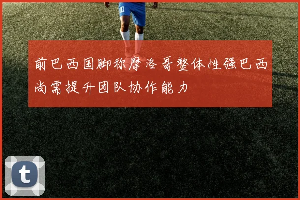 前巴西国脚称摩洛哥整体性强巴西尚需提升团队协作能力