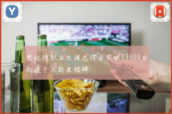 恩比德职业生涯总得分突破13000分创造个人新里程碑