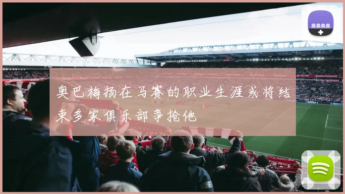 奥巴梅扬在马赛的职业生涯或将结束多家俱乐部争抢他