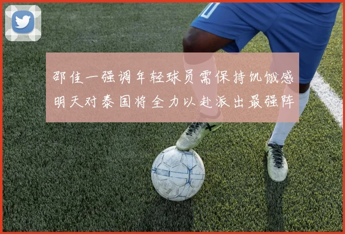 邵佳一强调年轻球员需保持饥饿感明天对泰国将全力以赴派出最强阵容