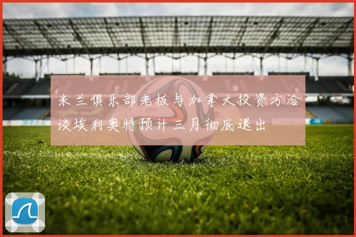 米兰俱乐部老板与加拿大投资方洽谈埃利奥特预计三月彻底退出
