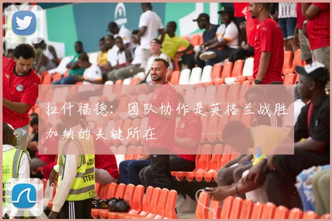 拉什福德：团队协作是英格兰战胜加纳的关键所在