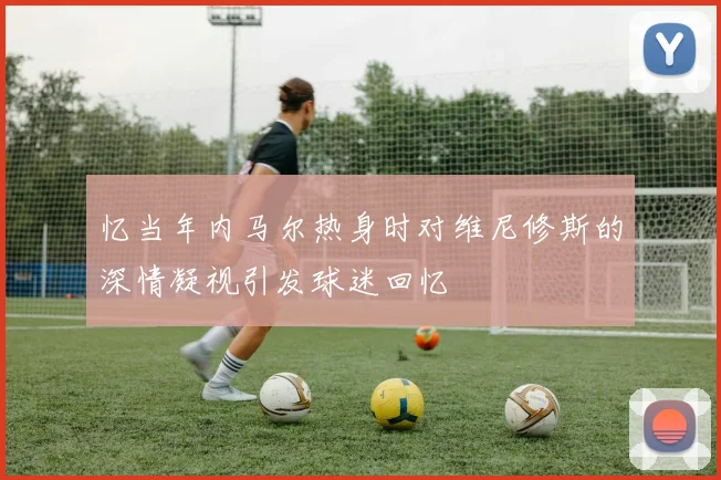 忆当年内马尔热身时对维尼修斯的深情凝视引发球迷回忆