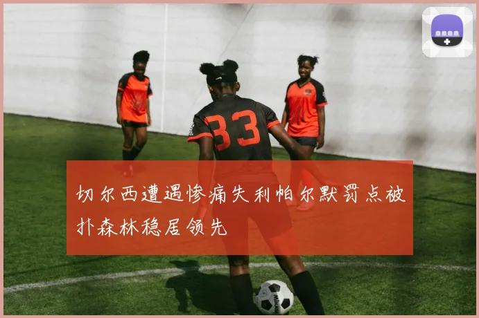 切尔西遭遇惨痛失利帕尔默罚点被扑森林稳居领先