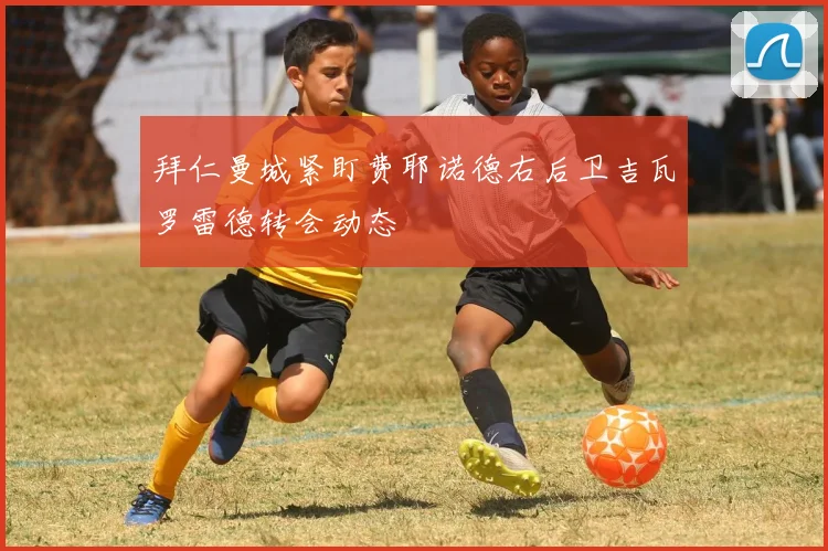 拜仁曼城紧盯费耶诺德右后卫吉瓦罗雷德转会动态