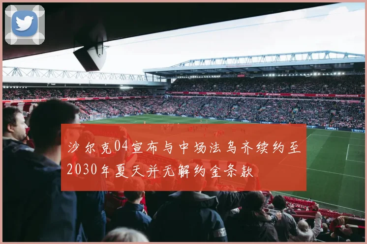 沙尔克04宣布与中场法乌齐续约至2030年夏天并无解约金条款