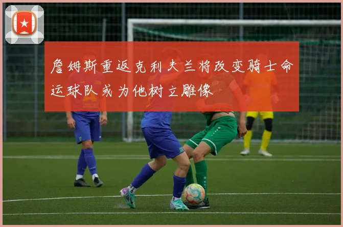 詹姆斯重返克利夫兰将改变骑士命运球队或为他树立雕像